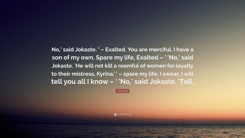 C.S. Pacat Quote: “No,’ said Jokaste. ‘ – Exalted. You are merciful. I have a son of my own. Spare my life, Exalted – ’ ‘No,’ said Jokaste. ‘He will not kill a roomful of women for loyalty to their mistress, Kyrina.’ ‘ – spare my life, I swear, I will tell you all I know – ’ ‘No,’ said Jokaste. ‘Tell.”