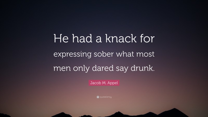 Jacob M. Appel Quote: “He had a knack for expressing sober what most men only dared say drunk.”
