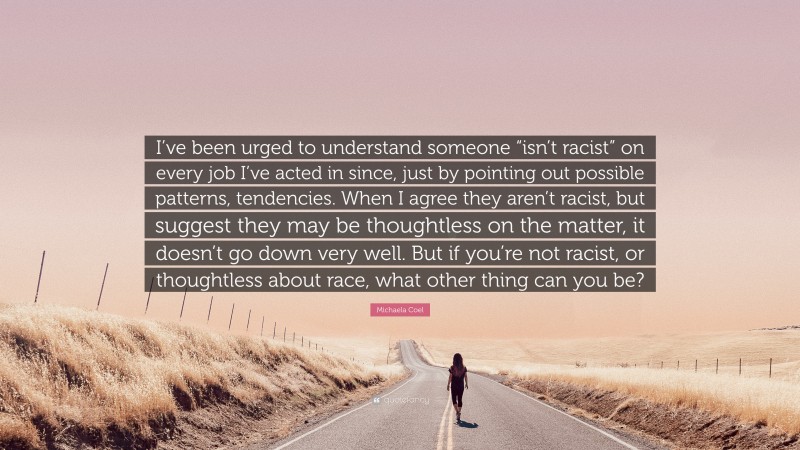 Michaela Coel Quote: “I’ve been urged to understand someone “isn’t racist” on every job I’ve acted in since, just by pointing out possible patterns, tendencies. When I agree they aren’t racist, but suggest they may be thoughtless on the matter, it doesn’t go down very well. But if you’re not racist, or thoughtless about race, what other thing can you be?”