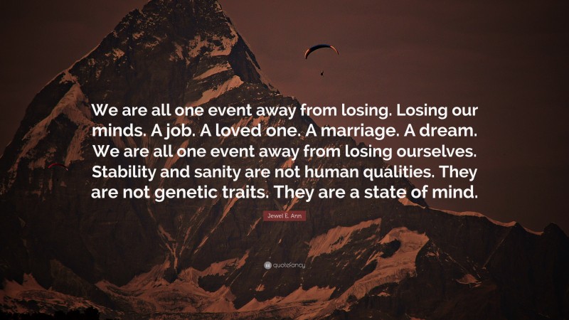 Jewel E. Ann Quote: “We are all one event away from losing. Losing our minds. A job. A loved one. A marriage. A dream. We are all one event away from losing ourselves. Stability and sanity are not human qualities. They are not genetic traits. They are a state of mind.”