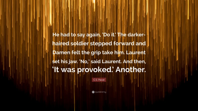 C.S. Pacat Quote: “He had to say again, ‘Do it.’ The darker-haired soldier stepped forward and Damen felt the grip take him. Laurent set his jaw. ‘No,’ said Laurent. And then, ‘It was provoked.’ Another.”
