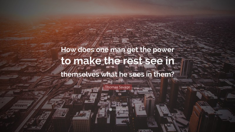 Thomas Savage Quote: “How does one man get the power to make the rest see in themselves what he sees in them?”