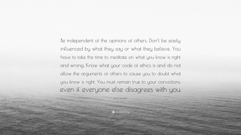 Bohdi Sanders Quote: “Be independent of the opinions of others. Don’t be easily influenced by what they say or what they believe. You have to take the time to meditate on what you know is right and wrong. Know what your code of ethics is and do not allow the arguments of others to cause you to doubt what you know is right. You must remain true to your convictions, even if everyone else disagrees with you.”