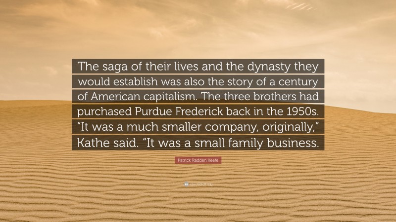 Patrick Radden Keefe Quote: “The saga of their lives and the dynasty they would establish was also the story of a century of American capitalism. The three brothers had purchased Purdue Frederick back in the 1950s. “It was a much smaller company, originally,” Kathe said. “It was a small family business.”