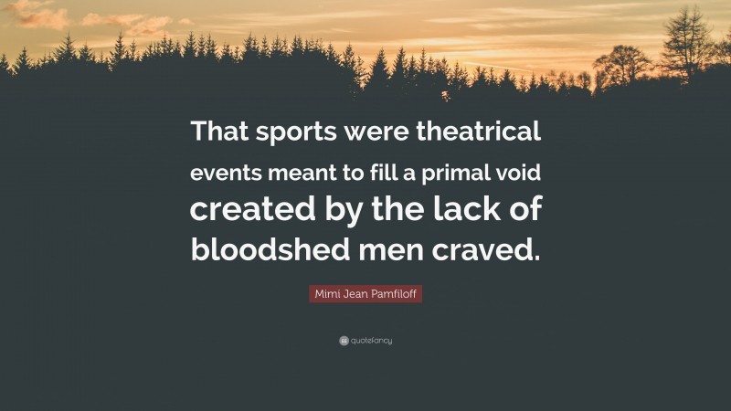 Mimi Jean Pamfiloff Quote: “That sports were theatrical events meant to fill a primal void created by the lack of bloodshed men craved.”