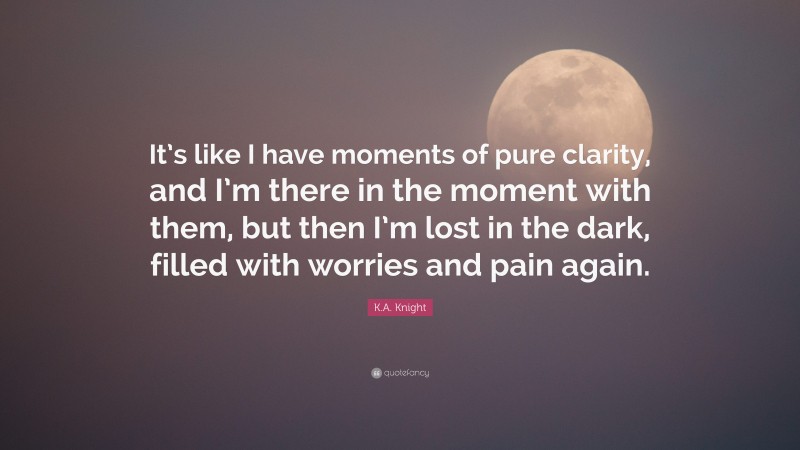 K.A. Knight Quote: “It’s like I have moments of pure clarity, and I’m there in the moment with them, but then I’m lost in the dark, filled with worries and pain again.”
