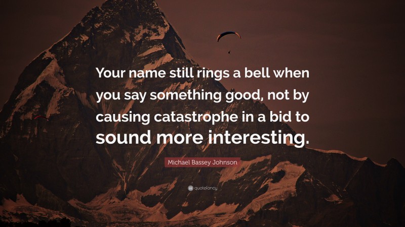 Michael Bassey Johnson Quote: “Your name still rings a bell when you say something good, not by causing catastrophe in a bid to sound more interesting.”