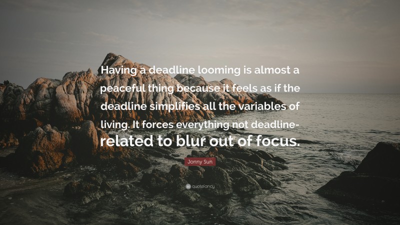 Jonny Sun Quote: “Having a deadline looming is almost a peaceful thing because it feels as if the deadline simplifies all the variables of living. It forces everything not deadline-related to blur out of focus.”