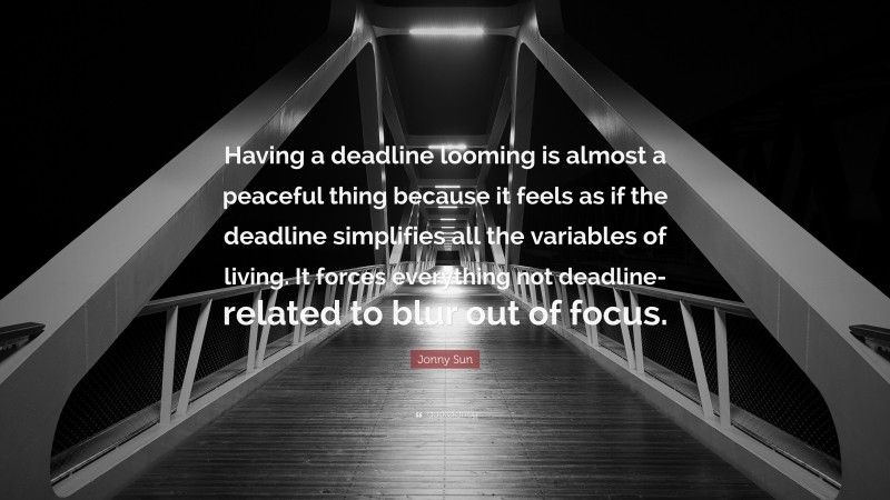 Jonny Sun Quote: “Having a deadline looming is almost a peaceful thing because it feels as if the deadline simplifies all the variables of living. It forces everything not deadline-related to blur out of focus.”