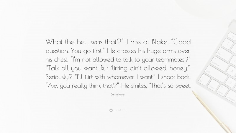 Sarina Bowen Quote: “What the hell was that?” I hiss at Blake. “Good question. You go first.” He crosses his huge arms over his chest. “I’m not allowed to talk to your teammates?” “Talk all you want. But flirting ain’t allowed, honey.” Seriously? “I’ll flirt with whomever I want,” I shoot back. “Aw, you really think that?” He smiles. “That’s so sweet.”