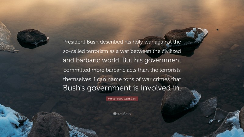 Mohamedou Ould Slahi Quote: “President Bush described his holy war against the so-called terrorism as a war between the civilized and barbaric world. But his government committed more barbaric acts than the terrorists themselves. I can name tons of war crimes that Bush’s government is involved in.”