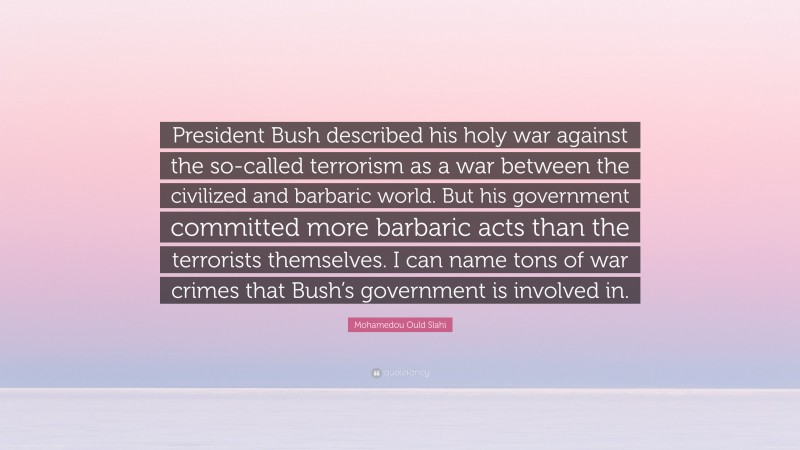 Mohamedou Ould Slahi Quote: “President Bush described his holy war against the so-called terrorism as a war between the civilized and barbaric world. But his government committed more barbaric acts than the terrorists themselves. I can name tons of war crimes that Bush’s government is involved in.”