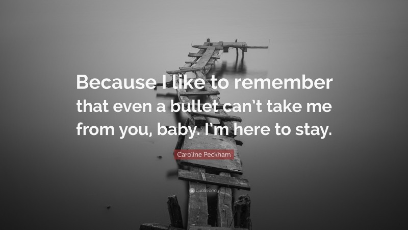 Caroline Peckham Quote: “Because I like to remember that even a bullet can’t take me from you, baby. I’m here to stay.”