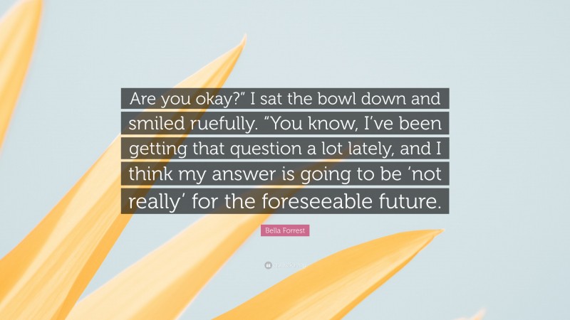 Bella Forrest Quote: “Are you okay?” I sat the bowl down and smiled ruefully. “You know, I’ve been getting that question a lot lately, and I think my answer is going to be ‘not really’ for the foreseeable future.”