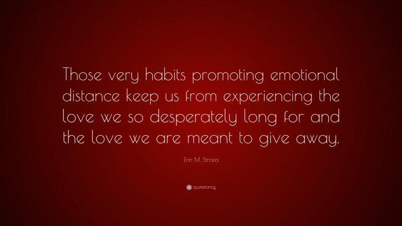 Erin M. Straza Quote: “Those very habits promoting emotional distance keep us from experiencing the love we so desperately long for and the love we are meant to give away.”