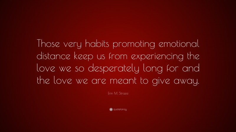 Erin M. Straza Quote: “Those very habits promoting emotional distance keep us from experiencing the love we so desperately long for and the love we are meant to give away.”