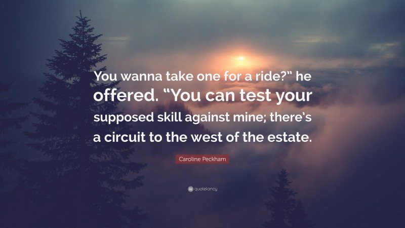 Caroline Peckham Quote: “You wanna take one for a ride?” he offered. “You can test your supposed skill against mine; there’s a circuit to the west of the estate.”