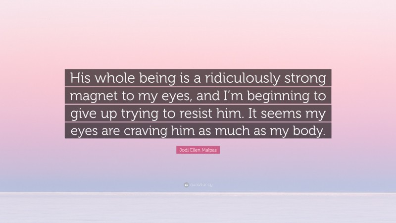 Jodi Ellen Malpas Quote: “His whole being is a ridiculously strong magnet to my eyes, and I’m beginning to give up trying to resist him. It seems my eyes are craving him as much as my body.”