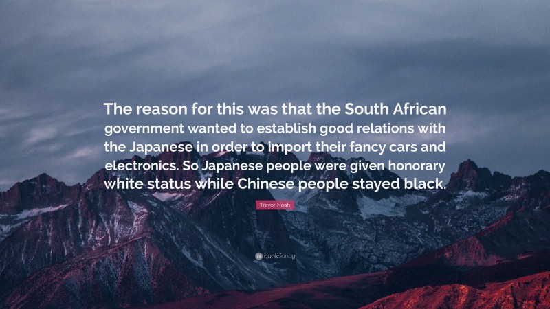 Trevor Noah Quote: “The reason for this was that the South African government wanted to establish good relations with the Japanese in order to import their fancy cars and electronics. So Japanese people were given honorary white status while Chinese people stayed black.”