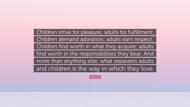 David Litt Quote: “Children strive for pleasure; adults for fulfillment. Children demand adoration; adults earn respect. Children find worth in what they acquire; adults find worth in the responsibilities they bear. And more than anything else, what separates adults and children is the way in which they love.”