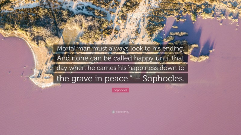 Sophocles Quote: “Mortal man must always look to his ending. And none can be called happy until that day when he carries his happiness down to the grave in peace.” – Sophocles.”