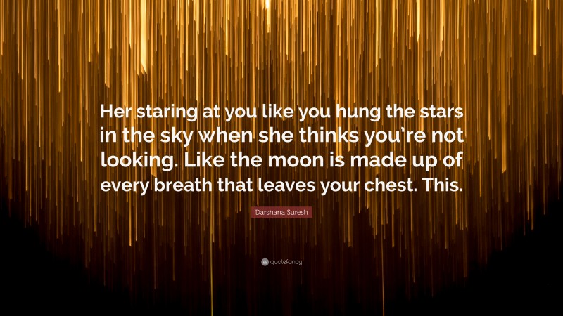 Darshana Suresh Quote: “Her staring at you like you hung the stars in the sky when she thinks you’re not looking. Like the moon is made up of every breath that leaves your chest. This.”