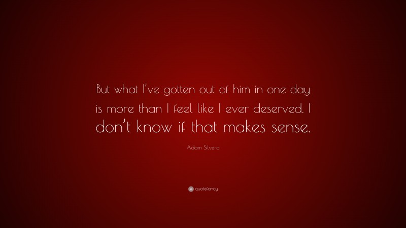 Adam Silvera Quote: “But what I’ve gotten out of him in one day is more than I feel like I ever deserved. I don’t know if that makes sense.”