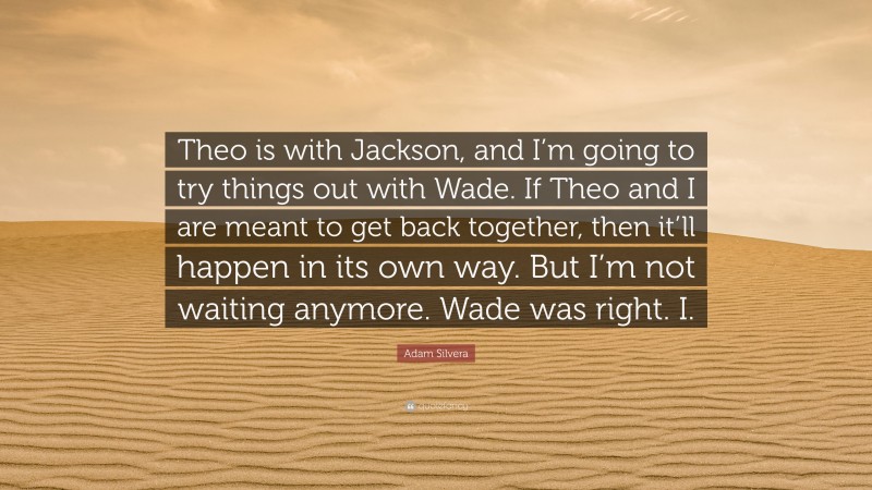 Adam Silvera Quote: “Theo is with Jackson, and I’m going to try things out with Wade. If Theo and I are meant to get back together, then it’ll happen in its own way. But I’m not waiting anymore. Wade was right. I.”