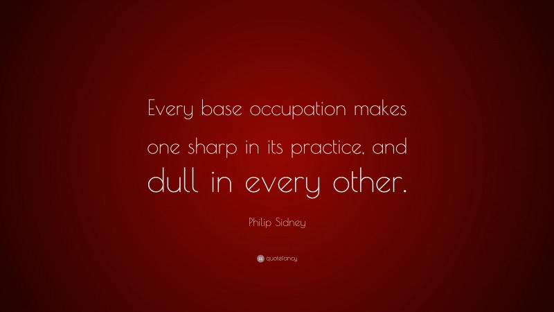 Philip Sidney Quote: “Every base occupation makes one sharp in its practice, and dull in every other.”