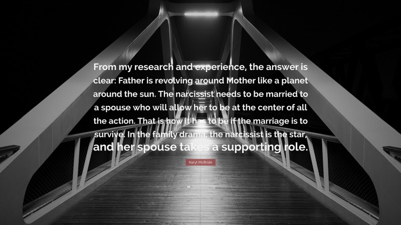 Karyl McBride Quote: “From my research and experience, the answer is clear: Father is revolving around Mother like a planet around the sun. The narcissist needs to be married to a spouse who will allow her to be at the center of all the action. That is how it has to be if the marriage is to survive. In the family drama, the narcissist is the star, and her spouse takes a supporting role.”