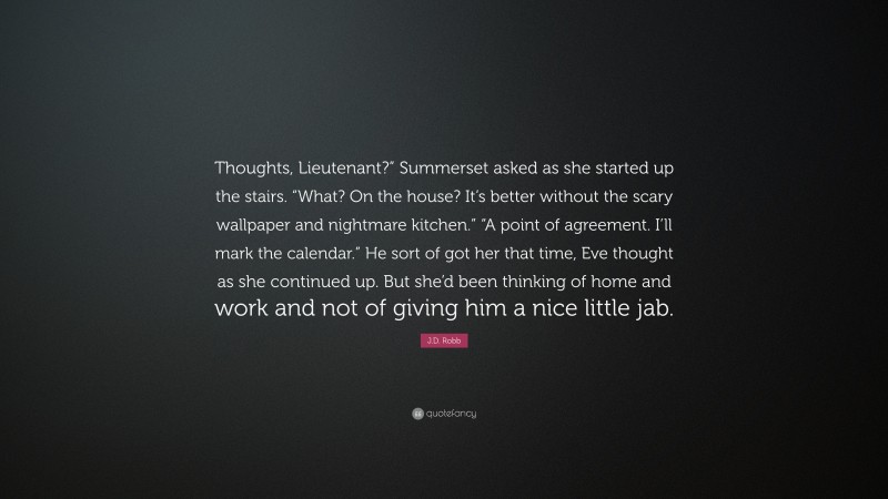 J.D. Robb Quote: “Thoughts, Lieutenant?” Summerset asked as she started up the stairs. “What? On the house? It’s better without the scary wallpaper and nightmare kitchen.” “A point of agreement. I’ll mark the calendar.” He sort of got her that time, Eve thought as she continued up. But she’d been thinking of home and work and not of giving him a nice little jab.”