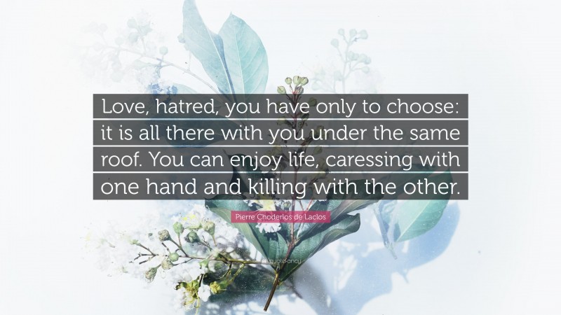 Pierre Choderlos de Laclos Quote: “Love, hatred, you have only to choose: it is all there with you under the same roof. You can enjoy life, caressing with one hand and killing with the other.”