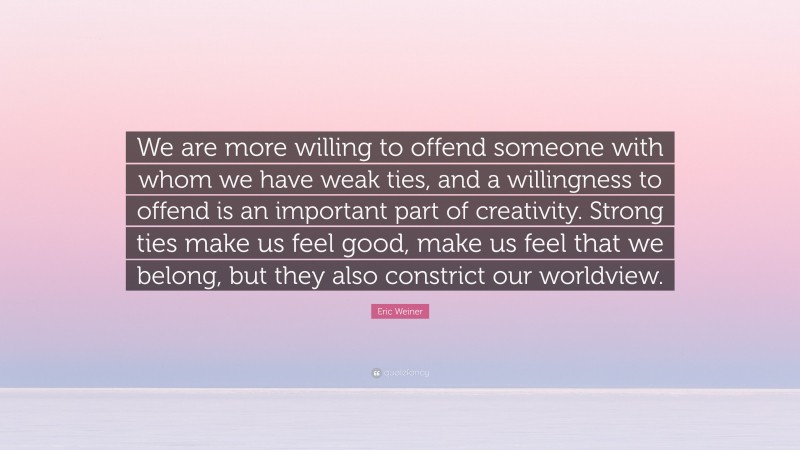 Eric Weiner Quote: “We are more willing to offend someone with whom we have weak ties, and a willingness to offend is an important part of creativity. Strong ties make us feel good, make us feel that we belong, but they also constrict our worldview.”