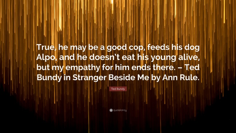 Ted Bundy Quote: “True, he may be a good cop, feeds his dog Alpo, and he doesn’t eat his young alive, but my empathy for him ends there. – Ted Bundy in Stranger Beside Me by Ann Rule.”