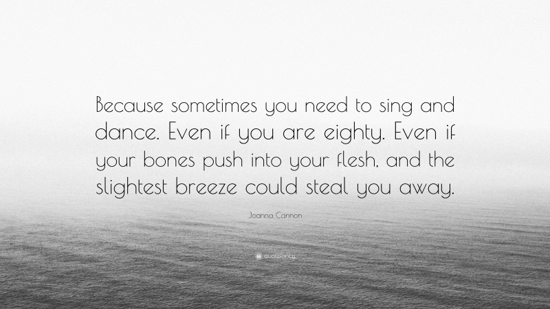 Joanna Cannon Quote: “Because sometimes you need to sing and dance. Even if you are eighty. Even if your bones push into your flesh, and the slightest breeze could steal you away.”