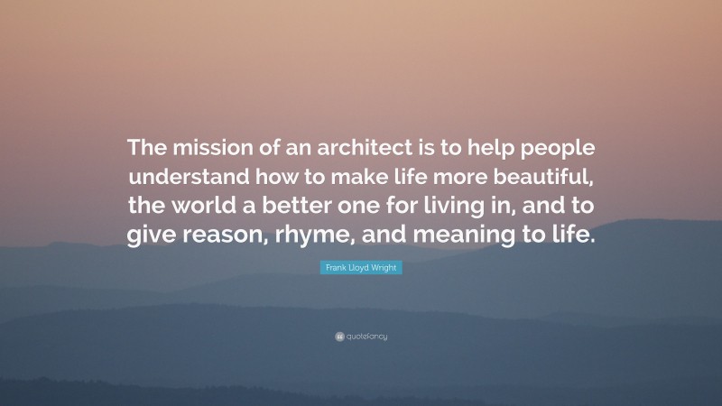 Frank Lloyd Wright Quote: “The mission of an architect is to help people understand how to make life more beautiful, the world a better one for living in, and to give reason, rhyme, and meaning to life.”