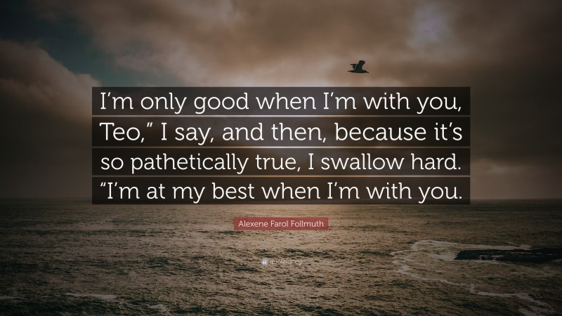 Alexene Farol Follmuth Quote: “I’m only good when I’m with you, Teo,” I say, and then, because it’s so pathetically true, I swallow hard. “I’m at my best when I’m with you.”