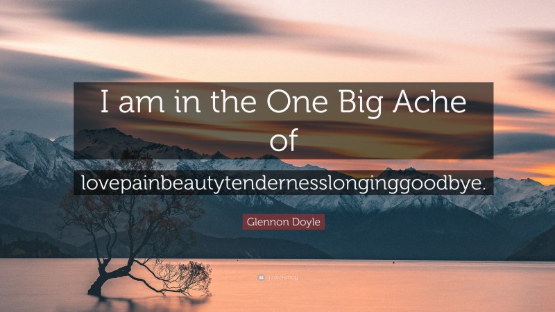 Glennon Doyle Quote: “I am in the One Big Ache of lovepainbeautytendernesslonginggoodbye.”