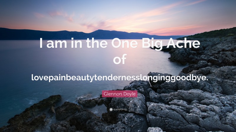 Glennon Doyle Quote: “I am in the One Big Ache of lovepainbeautytendernesslonginggoodbye.”