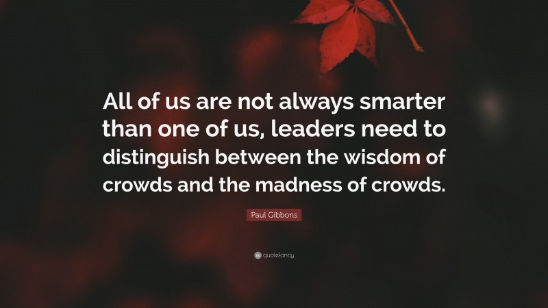 Paul Gibbons Quote: “All of us are not always smarter than one of us, leaders need to distinguish between the wisdom of crowds and the madness of crowds.”