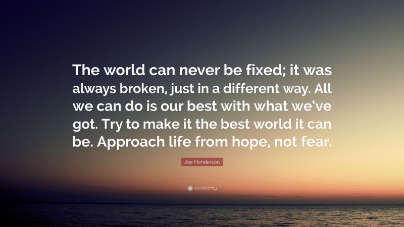 Joe Henderson Quote: “The world can never be fixed; it was always broken, just in a different way. All we can do is our best with what we’ve got. Try to make it the best world it can be. Approach life from hope, not fear.”