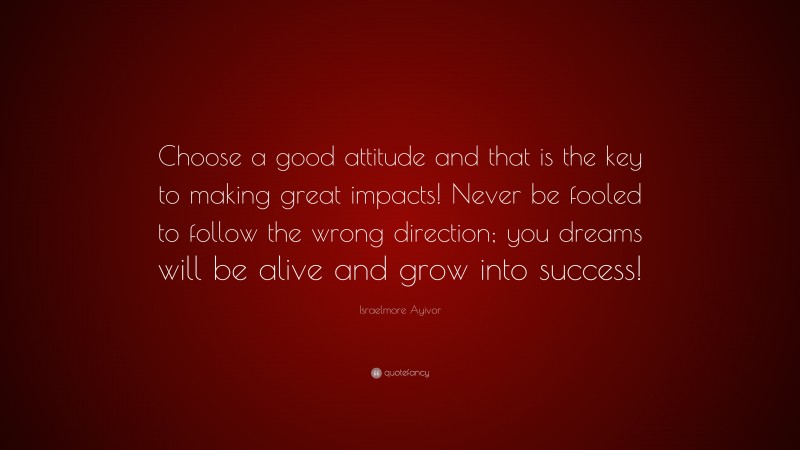 Israelmore Ayivor Quote: “Choose a good attitude and that is the key to making great impacts! Never be fooled to follow the wrong direction; you dreams will be alive and grow into success!”