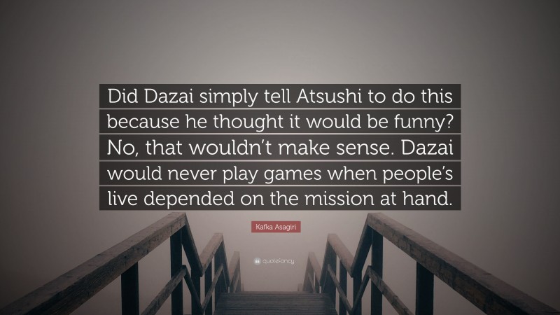 Kafka Asagiri Quote: “Did Dazai simply tell Atsushi to do this because he thought it would be funny? No, that wouldn’t make sense. Dazai would never play games when people’s live depended on the mission at hand.”