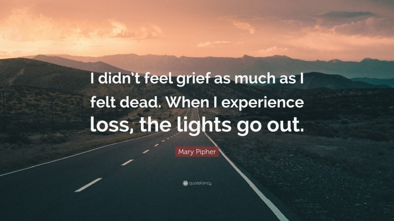 Mary Pipher Quote: “I didn’t feel grief as much as I felt dead. When I experience loss, the lights go out.”