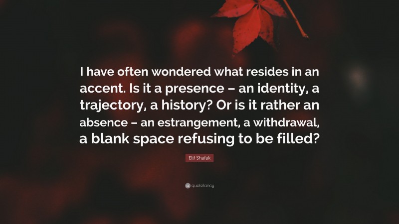 Elif Shafak Quote: “I have often wondered what resides in an accent. Is it a presence – an identity, a trajectory, a history? Or is it rather an absence – an estrangement, a withdrawal, a blank space refusing to be filled?”