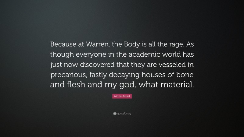 Mona Awad Quote: “Because at Warren, the Body is all the rage. As though everyone in the academic world has just now discovered that they are vesseled in precarious, fastly decaying houses of bone and flesh and my god, what material.”