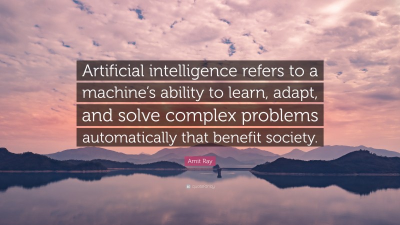 Amit Ray Quote: “Artificial intelligence refers to a machine’s ability to learn, adapt, and solve complex problems automatically that benefit society.”