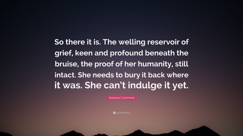 Jeanine Cummins Quote: “So there it is. The welling reservoir of grief, keen and profound beneath the bruise, the proof of her humanity, still intact. She needs to bury it back where it was. She can’t indulge it yet.”