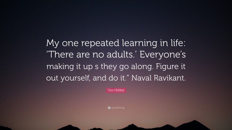 Tim FERRIS Quote: “My one repeated learning in life: ‘There are no adults.’ Everyone’s making it up s they go along. Figure it out yourself, and do it.” Naval Ravikant.”