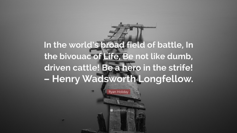 Ryan Holiday Quote: “In the world’s broad field of battle, In the bivouac of Life, Be not like dumb, driven cattle! Be a hero in the strife! – Henry Wadsworth Longfellow.”